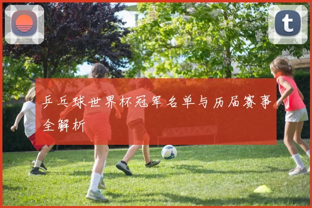 乒乓球世界杯冠军名单与历届赛事全解析