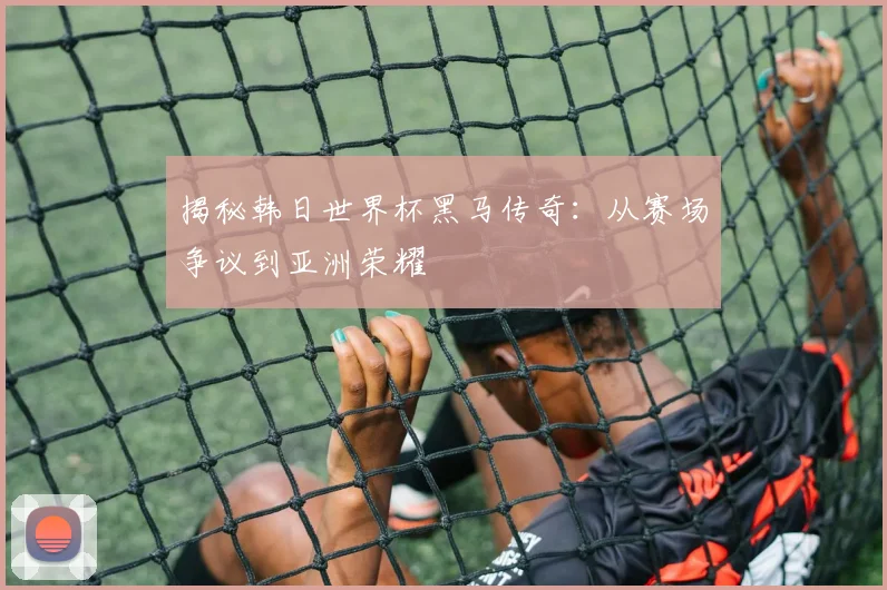 揭秘韩日世界杯黑马传奇：从赛场争议到亚洲荣耀
