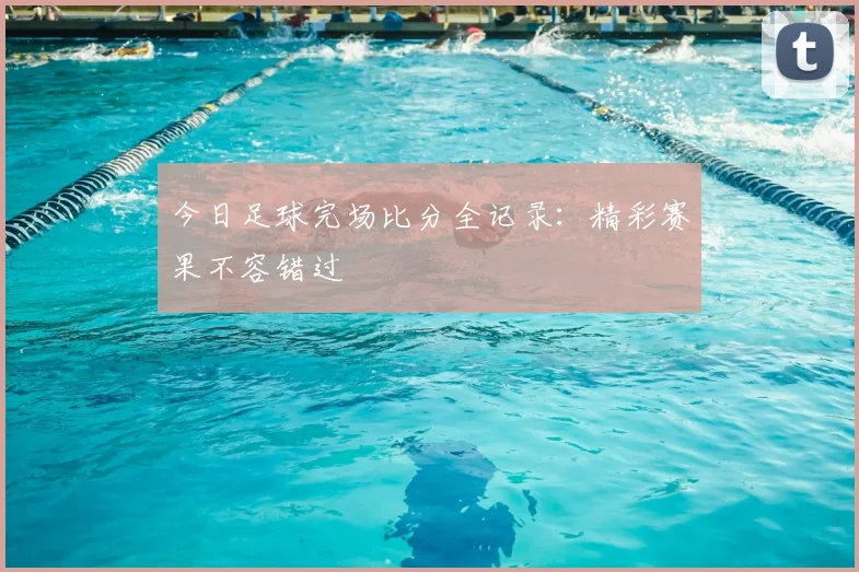 今日足球完场比分全记录:精彩赛果不容错过