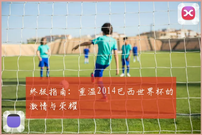 终极指南：重温2014巴西世界杯的激情与荣耀