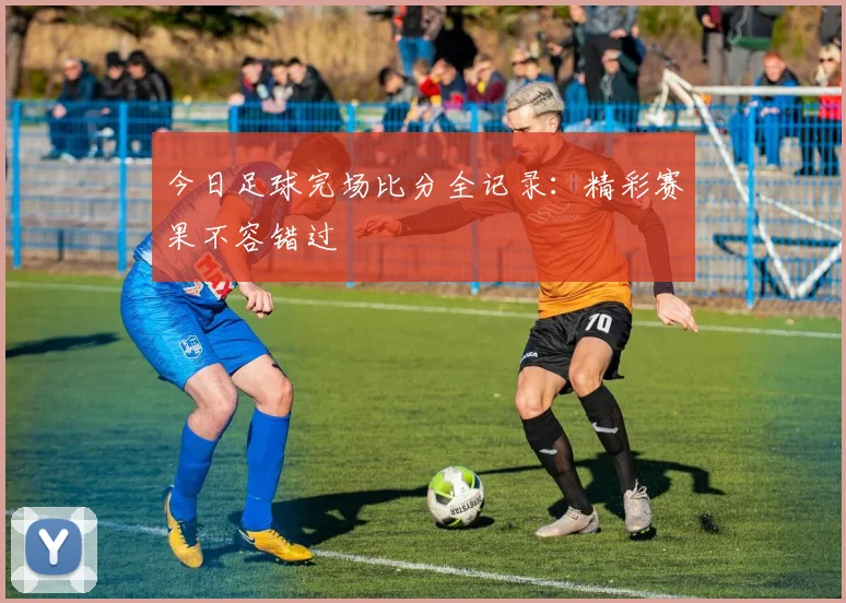 今日足球完场比分全记录:精彩赛果不容错过