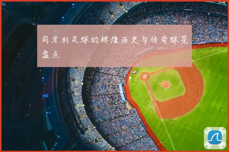匈牙利足球的辉煌历史与传奇球星盘点